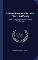 A List of Four Hundred Wild Flowering Plants: Being a Contribution to the Flora of Peterborough 1340440660 Book Cover