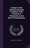 A Paper on the Judicial and Legal Condition of the Territory of Wisconsin, at and After its Organization 1359453881 Book Cover