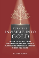 Turn the Invisible into Gold: Unlock the Secrets of the Subconscious Mind and Spiritual Alignment to Effortlessly Manifest the Life You Desire B0FPBJG6LF Book Cover