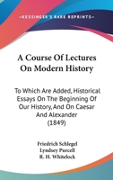 A Course Of Lectures On Modern History: To Which Are Added, Historical Essays On The Beginning Of Our History, And On Caesar And Alexander (1849) 0469981997 Book Cover