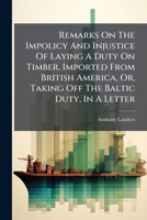 Remarks On The Impolicy And Injustice Of Laying A Duty On Timber, Imported From British America, Or, Taking Off The Baltic Duty, In A Letter 1179450477 Book Cover