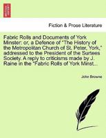 Fabric Rolls And Documents Of York Minster: Or A Defense Of The History Of The Metropolitan Church Of St. Peter, York, Addressed To The President Of The Surtees Society 124094778X Book Cover