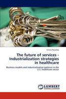 The future of services - Industrialization strategies in healthcare: Business models and industrialization patterns in the U.S. healthcare sector 384650176X Book Cover