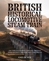 BRITISH HISTORICAL LOCOMOTIVE STEAM TRAIN: The Timeless Journey Through Britain’s Steam Railways, Heritage, and Iconic Routes B0GFDMX2SB Book Cover