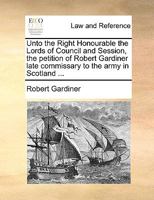 Unto the Right Honourable the Lords of Council and Session, the petition of Robert Gairdner [sic], Esq; late commissary of the army in Scotland ... 1170004067 Book Cover