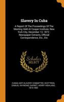 Slavery in Cuba: A Report of the Proceedings of the Meeting Held at Cooper Institute, New York City, December 13, 1872: Newspaper Extracts, Official Correspondence, Etc., Etc 0353396311 Book Cover
