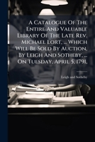A Catalogue Of The Entire And Valuable Library Of The Late Rev. Michael Lort ... Which Will Be Sold At Auction By Leigh & Sotheby, On Tuesday, April ... The Sale To Re-commence Wednesday, May 4,... 1245686658 Book Cover