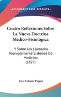 Cuatro Reflexiones Sobre La Nueva Doctrina Médico-fisiológica Y Sobre Los Llamados Impropiamente Sistemas De Medicina: En Vista Del Catecismo De ... Y "vindicación"...... 1270806173 Book Cover