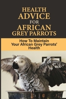 Health Advice For African Grey Parrots: How To Maintain Your African Grey Parrots' Health: How To Keep Your Parrot Healthy B09BYDH4GF Book Cover