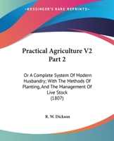 Practical Agriculture V2 Part 2: Or A Complete System Of Modern Husbandry; With The Methods Of Planting, And The Management Of Live Stock 0548809380 Book Cover