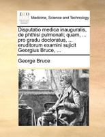 Disputatio medica inauguralis, de phthisi pulmonali; quam, ... pro gradu doctoratus, ... eruditorum examini sujicit Georgius Bruce, ... 1171371586 Book Cover