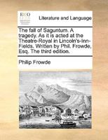 The fall of Saguntum. A tragedy. As it is acted at the Theatre-Royal in Lincoln's-Inn-Fields. Written by Phil. Frowde, Esq. The third edition. 1170590624 Book Cover