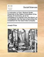 A vindication of Gen. Richard Smith, Chairman of the Select Committee of the House of Commons, as to his competency to preside over and direct, an ... the investment for the East India Company 1171053835 Book Cover