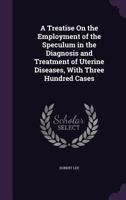 A Treatise on the Employment of the Speculum in the Diagnosis and Treatment of Uterine Diseases, with Three Hundred Cases - Primary Source Edition 1341013960 Book Cover
