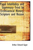 Papal Infallibility and Supremacy Tried by Ecclesiastical History, Scripture and Reason 1103349031 Book Cover