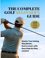 THE COMPLETE GOLF BEGINNER'S GUIDE: Master Your Swing, Play Better, Score Lower with Easy Step by Step Lessons B0G87RCGT2 Book Cover