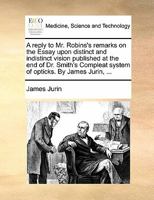 A Reply To Mr. Robins's Remarks On The Essay Upon Distinct And Indistinct Vision Published At The End Of Dr. Smith's Compleat System Of Opticks 1378856686 Book Cover