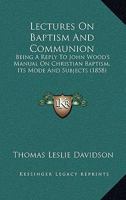 Lectures On Baptism And Communion: Being A Reply To John Wood's Manual On Christian Baptism, Its Mode And Subjects 1164916092 Book Cover