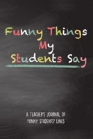 Funny Things My Students Say A Teacher's Journal Of Funny Students' lines: A Funny Notebook/Journal for Teachers to write silly, funny and memorable quotes from their students 165090326X Book Cover