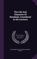 The Life and Character of Hezekiah, Considered in Six Lectures 1104313278 Book Cover
