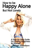 How to Be Happy Alone But Not Lonely: A Step-by-Step Guide for Finding Happiness by Yourself 1986647706 Book Cover