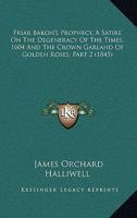 Friar Bakon's Prophecy, A Satire On The Degeneracy Of The Times, 1604 And The Crown Garland Of Golden Roses, Part 2 1120622905 Book Cover