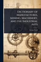 Dictionary of Manufactures, Mining, Machinery, and the Industrial Arts 1144728681 Book Cover