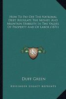 How To Pay Off The National Debt, Regulate The Money, And Maintain Stability In The Values Of Property And Of Labor 1120296684 Book Cover