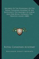 Records Of The Founding Of The Royal Canadian Academy By His Excellency The Marquis Of Lorne, And Her Royal Highness The Princess Louise 1437492517 Book Cover