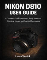 NIKON D810 USER GUIDE: A Complete Guide to Camera Setup, Controls, Shooting Modes, and Practical Techniques B0GF7M2763 Book Cover