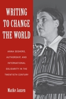 Writing to Change the World: Anna Seghers, Authorship, and International Solidarity in the Twentieth Century 164014014X Book Cover