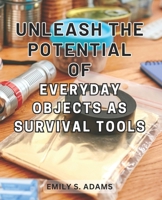 Unleash the Potential of Everyday objects as Survival Tools: Unlock the Hidden Power of Everyday Items to Master the Art of Survival Effortlessly B0CPH4S25L Book Cover