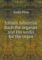 Johann Sebastian Bach the Organist and His Works for the Organ 5518762534 Book Cover