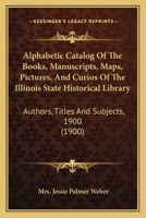 Alphabetic Catalog Of The Books, Manuscripts, Maps, Pictures, And Curios Of The Illinois State Historical Library: Authors, Titles And Subjects, 1900 1145648614 Book Cover