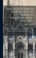 Principles Of Design In Architecture Traced In Observations On Buildings: Primeval, Egyptian, Phenician Or Syrian, Grecian, Roman, Gothic Or Corrupt ... Old English Military And Domestic, Revived 1020586176 Book Cover