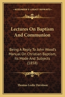 Lectures On Baptism And Communion: Being A Reply To John Wood's Manual On Christian Baptism, Its Mode And Subjects 1164916092 Book Cover