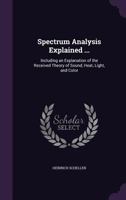 Spectrum Analysis Explained: Including An Explanation Of The Received Theory Of Sound, Heat, Light And Color (1872) 1022495003 Book Cover