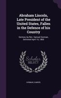 Abraham Lincoln, Late President of the United States, Fallen in the Defence of His Country: Sermon, by REV. Samuel Gorman, Delivered April 16, 1865 1355505186 Book Cover