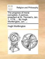 The progress of moral corruption. A sermon, preached at St. Thomas's, Jan. 1, 1778, ... By Hugh Worthington, Jun. ... 1170549594 Book Cover