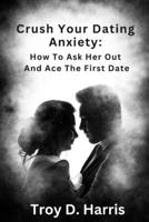 Crush Your Dating Anxiety:: How to Ask Her Out and Ace the First Date B0C1JCP6F8 Book Cover