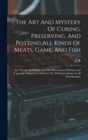The Art And Mystery Of Curing, Preserving, And Potting All Kinds Of Meats, Game, And Fish: Also The Art Of Pickling And The Preservation Of Fruits And ... For The Wholesale Dealer As All Housekeepers 1018188991 Book Cover