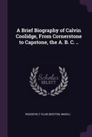 A brief biography of Calvin Coolidge, from cornerstone to capstone, the A. B. C. .. 1341489140 Book Cover