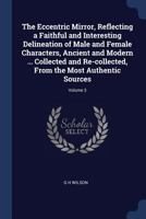 The Eccentric Mirror, Reflecting a Faithful and Interesting Delineation of Male and Female Characters, Ancient and Modern ... Collected and Re-Collected, from the Most Authentic Sources; Volume 3 1376894688 Book Cover