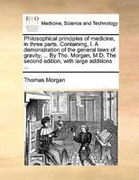 Philosophical Principles of Medicine, in Three Parts. Containing, I. A Demonstration of the General Laws of Gravity, ... By Tho. Morgan, M.D. The Second Edition, With Large Additions 1140713531 Book Cover