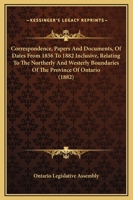 Correspondence, Papers and Documents, of Dates from 1856 to 1882 Inclusive, Relating to the Northerly and Westerly Boundaries of the Province of Ontar 1165386399 Book Cover