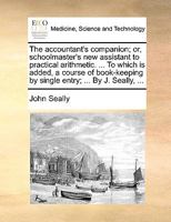 The accountant's companion; or, schoolmaster's new assistant to practical arithmetic. ... To which is added, a course of book-keeping by single entry; ... By J. Seally, ... 1170181619 Book Cover