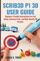 SCRIB3D P1 3D USER GUIDE: Beginner-Friendly Instructions for Fast Setup, Common Fixes, and High-Quality 3D Results. B0G5FKXMMJ Book Cover