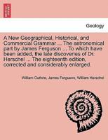 A New Geographical, Historical, and Commercial Grammar ... The astronomical part by James Ferguson ... To which have been added, the late discoveries ... and considerably enlarged. THE NINTH EDITION 1241499004 Book Cover
