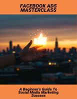 Facebook Ads Masterclass: A Beginner'S Guide To Social Media Marketing Success B0G4MYGTX1 Book Cover