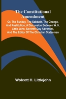 The Constitutional Amendment: or, The Sunday, the Sabbath, the Change, and Restitution; A discussion between W. H. Littlejohn, Seventh-day Adventist, and the editor of the Christian Statesman 9369876154 Book Cover